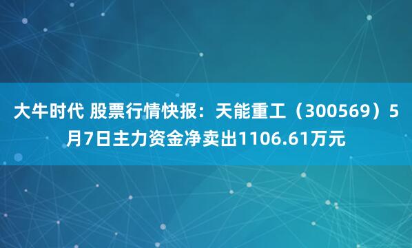 大牛时代 股票行情快报：天能重工（300569）5月7日主力资金净卖出1106.61万元