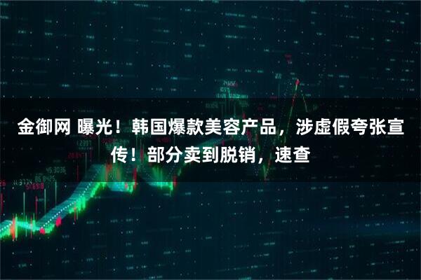 金御网 曝光！韩国爆款美容产品，涉虚假夸张宣传！部分卖到脱销，速查