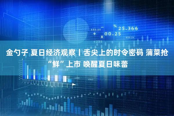 金勺子 夏日经济观察丨舌尖上的时令密码 蒲菜抢“鲜”上市 唤醒夏日味蕾