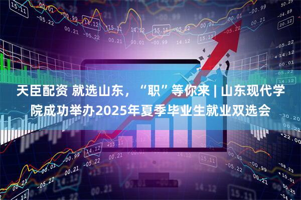 天臣配资 就选山东，“职”等你来 | 山东现代学院成功举办2025年夏季毕业生就业双选会