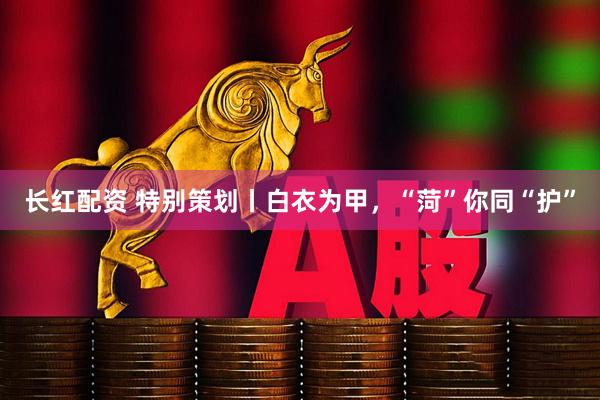 长红配资 特别策划丨白衣为甲，“菏”你同“护”