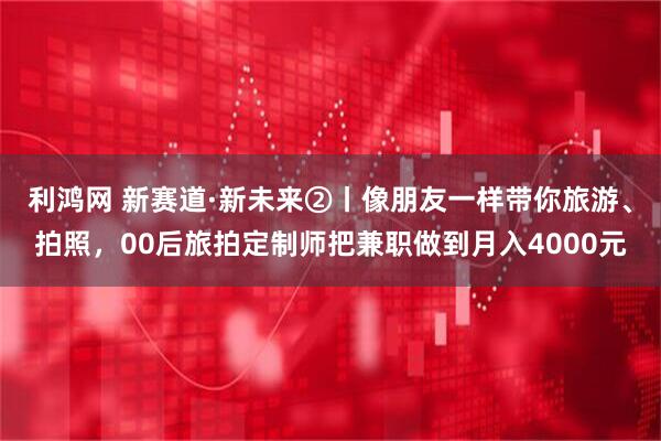 利鸿网 新赛道·新未来②丨像朋友一样带你旅游、拍照，00后旅拍定制师把兼职做到月入4000元