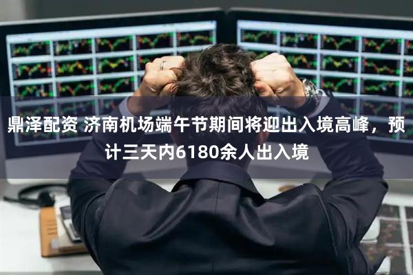 鼎泽配资 济南机场端午节期间将迎出入境高峰，预计三天内6180余人出入境