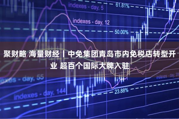 聚财略 海量财经丨中免集团青岛市内免税店转型开业 超百个国际大牌入驻