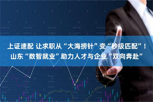 上证速配 让求职从“大海捞针”变“秒级匹配”！山东“数智就业”助力人才与企业“双向奔赴”