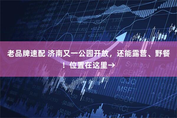 老品牌速配 济南又一公园开放，还能露营、野餐！位置在这里→