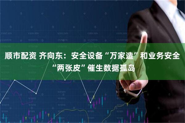 顺市配资 齐向东：安全设备“万家造”和业务安全“两张皮”催生数据孤岛