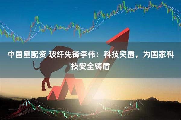 中国星配资 玻纤先锋李伟：科技突围，为国家科技安全铸盾