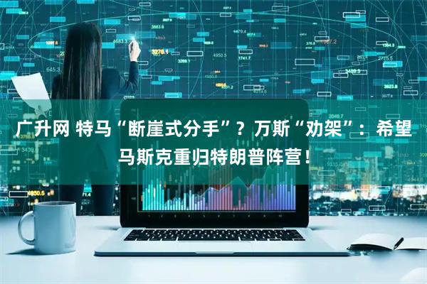 广升网 特马“断崖式分手”？万斯“劝架”：希望马斯克重归特朗普阵营！