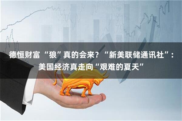德恒财富 “狼”真的会来？“新美联储通讯社”：美国经济真走向“艰难的夏天”