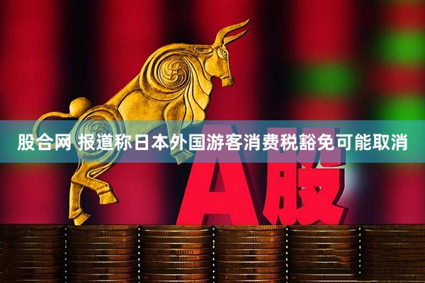 股合网 报道称日本外国游客消费税豁免可能取消