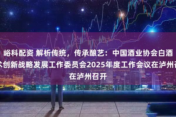 峪科配资 解析传统，传承酿艺：中国酒业协会白酒技术创新战略发展工作委员会2025年度工作会议在泸州召开