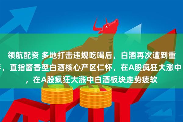 领航配资 多地打击违规吃喝后，白酒再次遭到重击，央视重磅出手，直指酱香型白酒核心产区仁怀，在A股疯狂大涨中白酒板块走势疲软