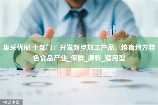 集采优配 十部门：开发新型加工产品，培育地方特色食品产业_保鲜_原料_适用型