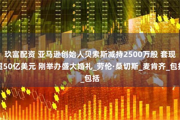 玖富配资 亚马逊创始人贝索斯减持2500万股 套现超50亿美元 刚举办盛大婚礼_劳伦·桑切斯_麦肯齐_包括