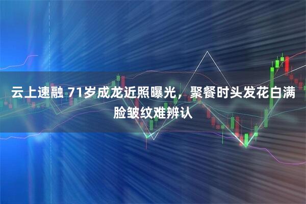 云上速融 71岁成龙近照曝光，聚餐时头发花白满脸皱纹难辨认