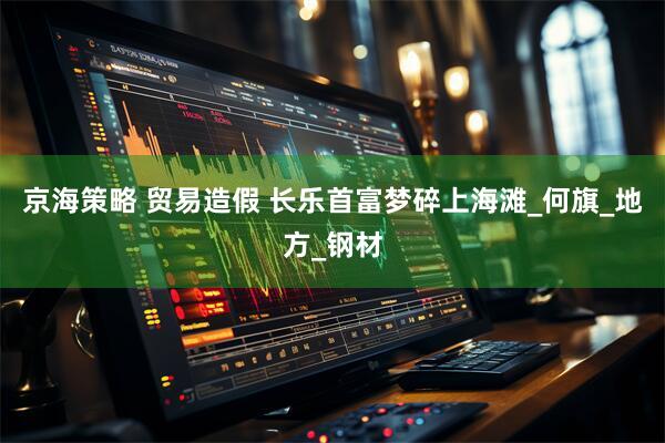 京海策略 贸易造假 长乐首富梦碎上海滩_何旗_地方_钢材
