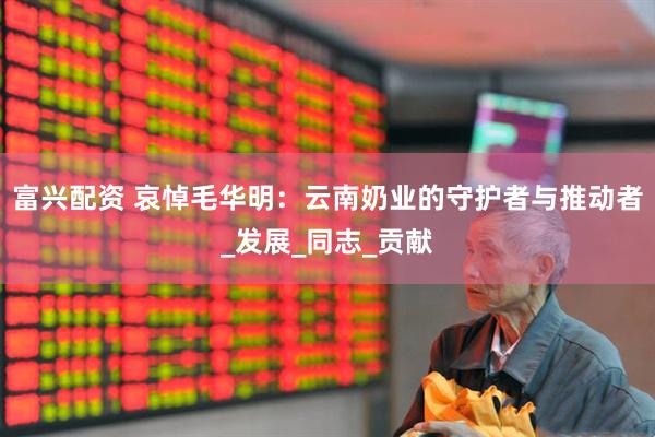 富兴配资 哀悼毛华明：云南奶业的守护者与推动者_发展_同志_贡献