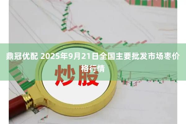 鼎冠优配 2025年9月21日全国主要批发市场枣价格行情